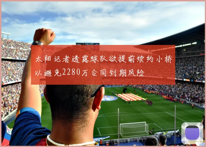 太阳记者透露球队欲提前续约小桥以避免2280万合同到期风险