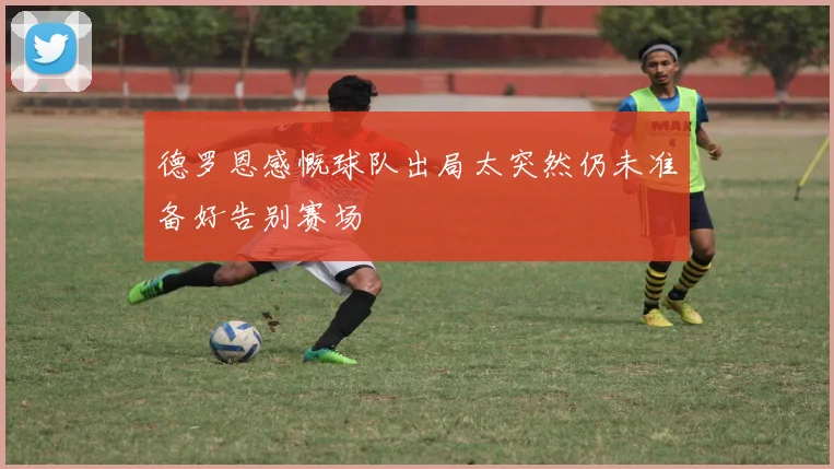 德罗恩感慨球队出局太突然仍未准备好告别赛场
