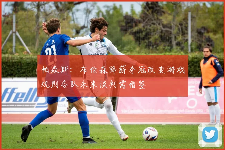 帕森斯：布伦森降薪夺冠改变游戏规则各队未来谈判需借鉴