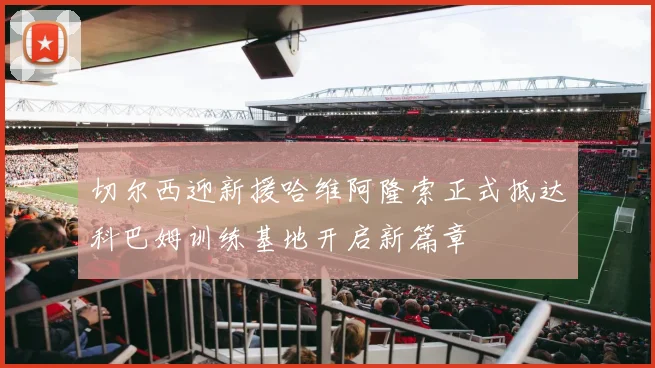 切尔西迎新援哈维阿隆索正式抵达科巴姆训练基地开启新篇章