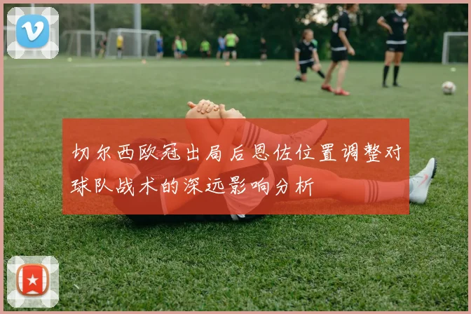 切尔西欧冠出局后恩佐位置调整对球队战术的深远影响分析