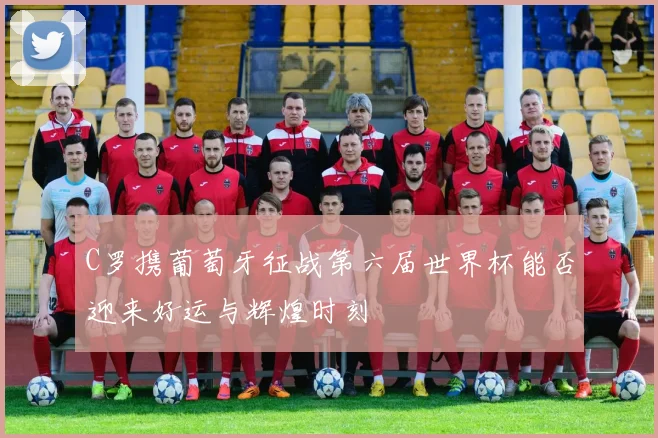 C罗携葡萄牙征战第六届世界杯能否迎来好运与辉煌时刻