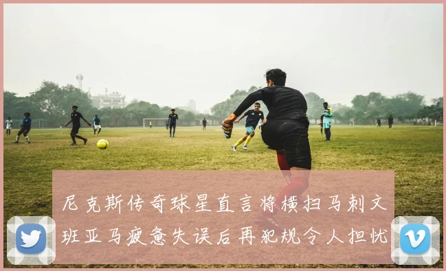 尼克斯传奇球星直言将横扫马刺文班亚马疲惫失误后再犯规令人担忧