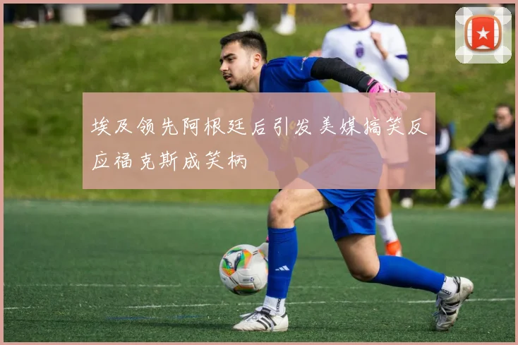 埃及领先阿根廷后引发美媒搞笑反应福克斯成笑柄