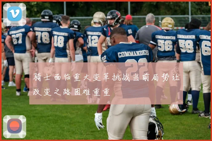 骑士面临重大变革挑战当前局势让改变之路困难重重