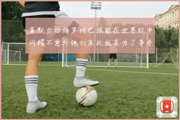 莱默尔称梅罗姆巴佩能在世界杯中闪耀不意外他们来此就是为了争夺最佳球员