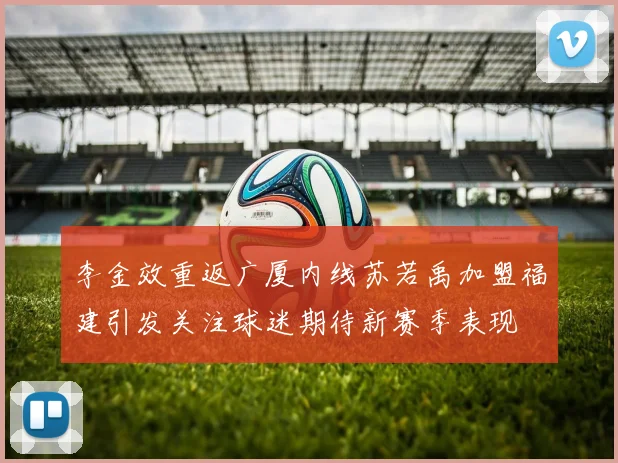 李金效重返广厦内线苏若禹加盟福建引发关注球迷期待新赛季表现