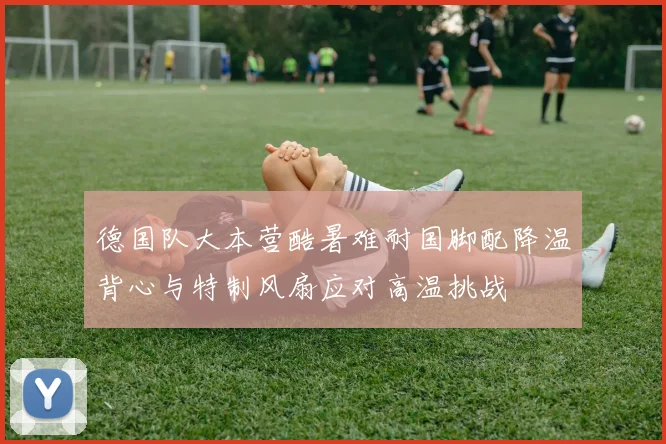 德国队大本营酷暑难耐国脚配降温背心与特制风扇应对高温挑战
