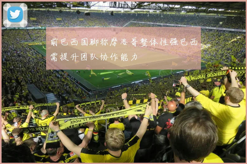 前巴西国脚称摩洛哥整体性强巴西需提升团队协作能力